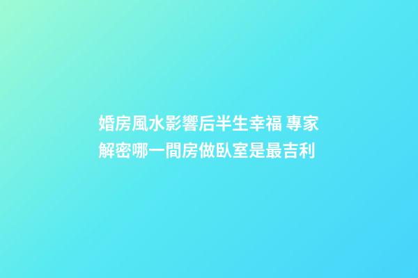 婚房風水影響后半生幸福 專家解密哪一間房做臥室是最吉利